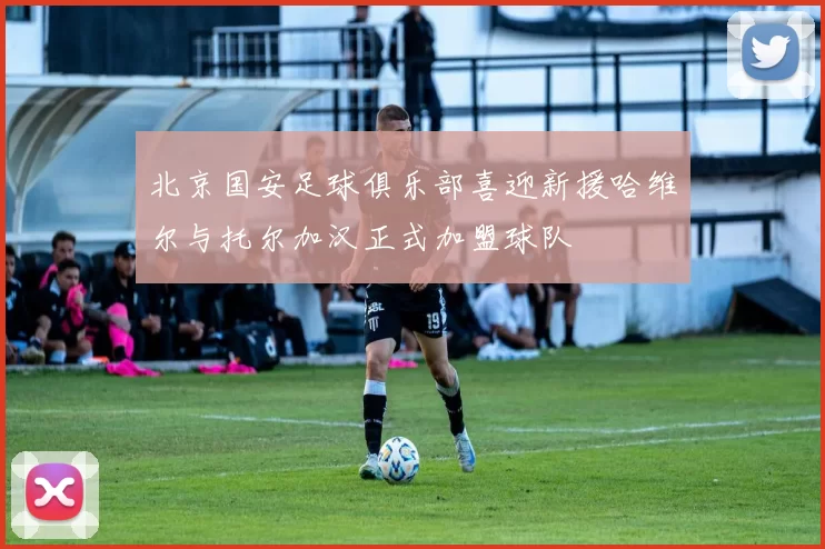 北京国安足球俱乐部喜迎新援哈维尔与托尔加汉正式加盟球队