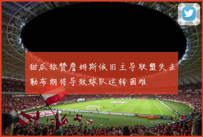 甜瓜称赞詹姆斯依旧主导联盟失去勒布朗将导致球队运转困难