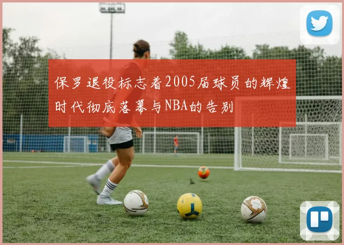保罗退役标志着2005届球员的辉煌时代彻底落幕与NBA的告别
