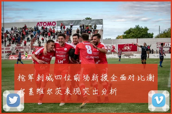 枪军刺城四位前场新援全面对比谢尔基维尔茨表现突出分析