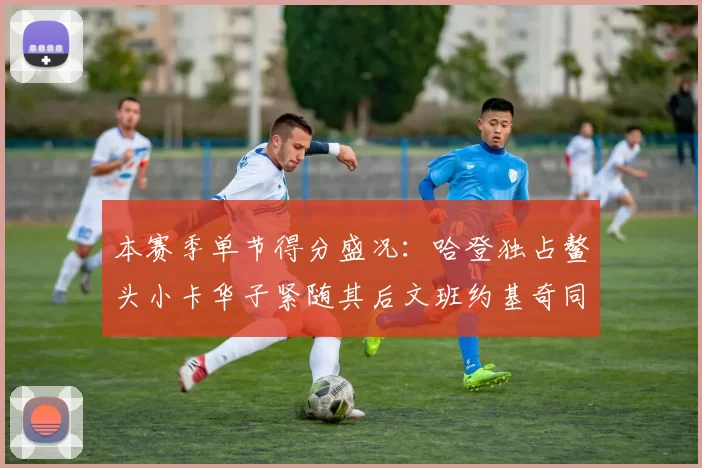 本赛季单节得分盛况：哈登独占鳌头小卡华子紧随其后文班约基奇同创佳绩