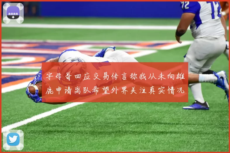 字母哥回应交易传言称我从未向雄鹿申请离队希望外界关注真实情况