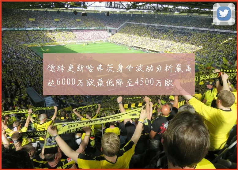 德转更新哈弗茨身价波动分析最高达6000万欧最低降至4500万欧