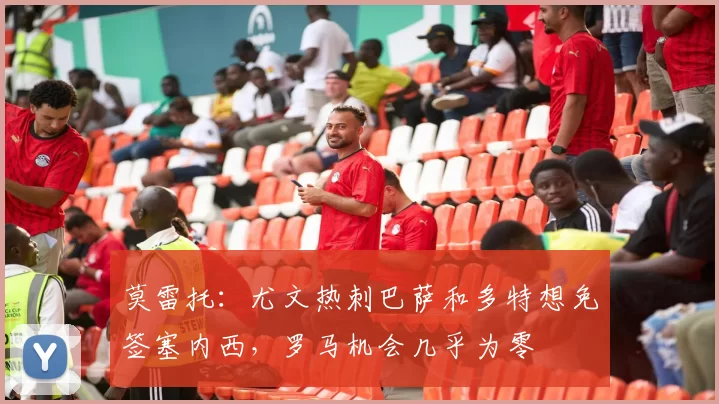 莫雷托：尤文热刺巴萨和多特想免签塞内西，罗马机会几乎为零