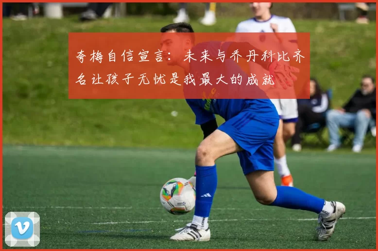 夸梅自信宣言：未来与乔丹科比齐名让孩子无忧是我最大的成就