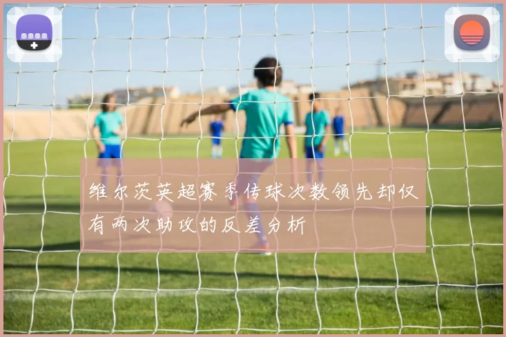 维尔茨英超赛季传球次数领先却仅有两次助攻的反差分析