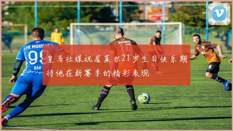 皇马社媒祝居莱尔21岁生日快乐期待他在新赛季的精彩表现