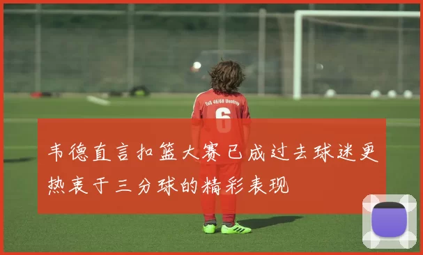 韦德直言扣篮大赛已成过去球迷更热衷于三分球的精彩表现