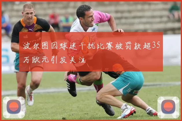 波尔图因球迷干扰比赛被罚款超35万欧元引发关注