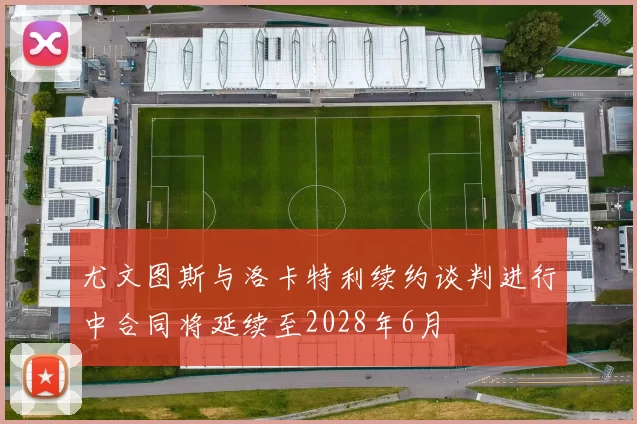 尤文图斯与洛卡特利续约谈判进行中合同将延续至2028年6月