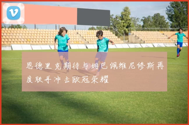 恩德里克期待与姆巴佩维尼修斯再度联手冲击欧冠荣耀