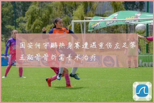 国安何宇鹏热身赛遭遇重伤左足第五跖骨骨折需手术治疗