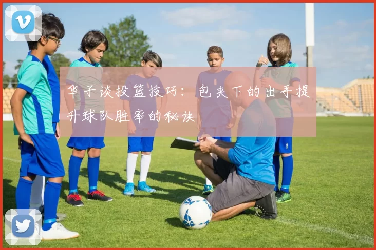 华子谈投篮技巧：包夹下的出手提升球队胜率的秘诀