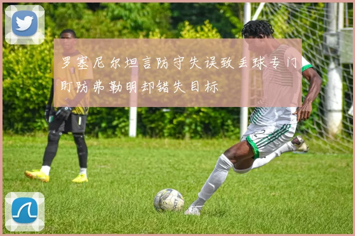 罗塞尼尔坦言防守失误致丢球专门盯防弗勒明却错失目标