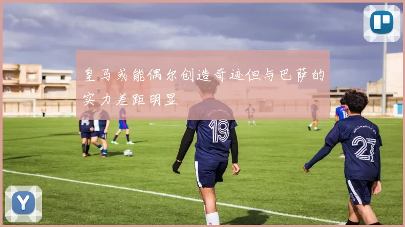 皇马或能偶尔创造奇迹但与巴萨的实力差距明显