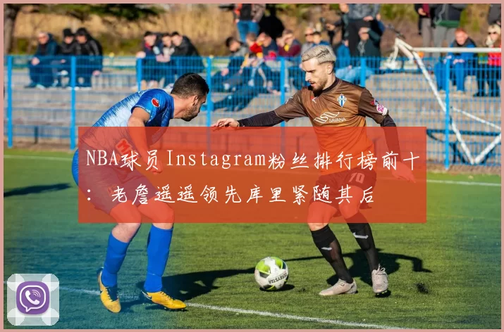 NBA球员Instagram粉丝排行榜前十：老詹遥遥领先库里紧随其后