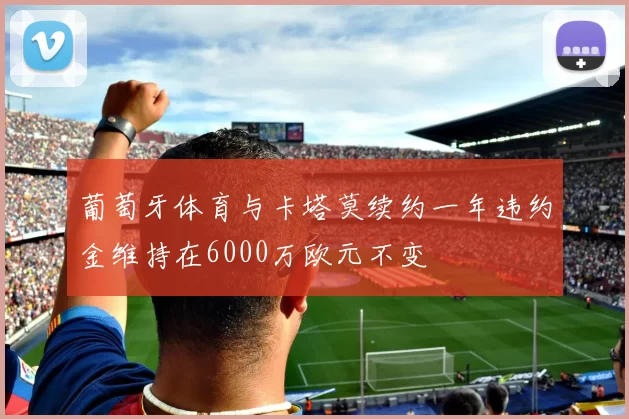 葡萄牙体育与卡塔莫续约一年违约金维持在6000万欧元不变