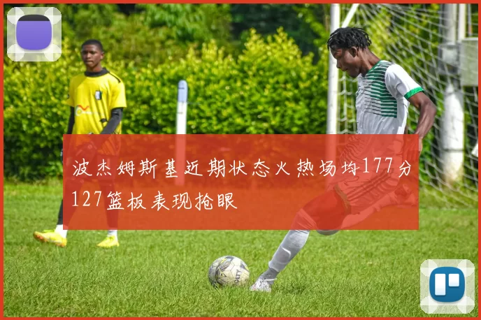 波杰姆斯基近期状态火热场均177分127篮板表现抢眼