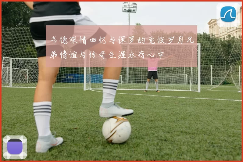 韦德深情回忆与保罗的竞技岁月兄弟情谊与传奇生涯永存心中