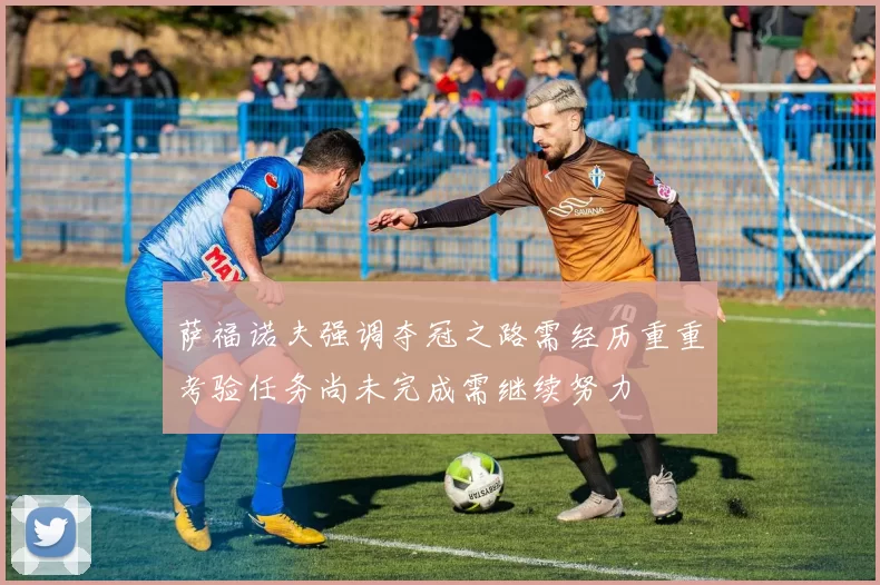 萨福诺夫强调夺冠之路需经历重重考验任务尚未完成需继续努力