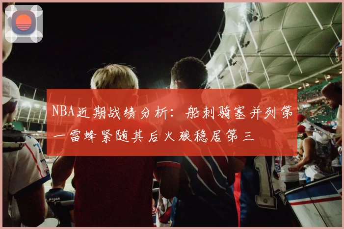 NBA近期战绩分析：船刺骑塞并列第一雷蜂紧随其后火狼稳居第三